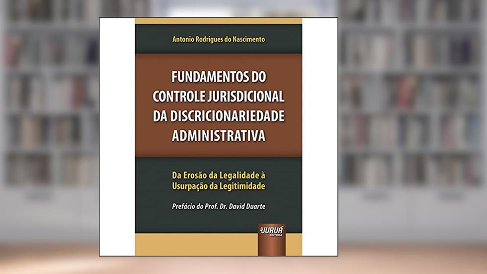 Fundamentos do Controle Jurisdicional da Discricionariedade Administrativa - Da Erosão da Legalidade à Usurpação da Legitimidade - Prefácio do Prof. Dr. David Duarte, do autor Antonio Rodrigues do Nascimento
