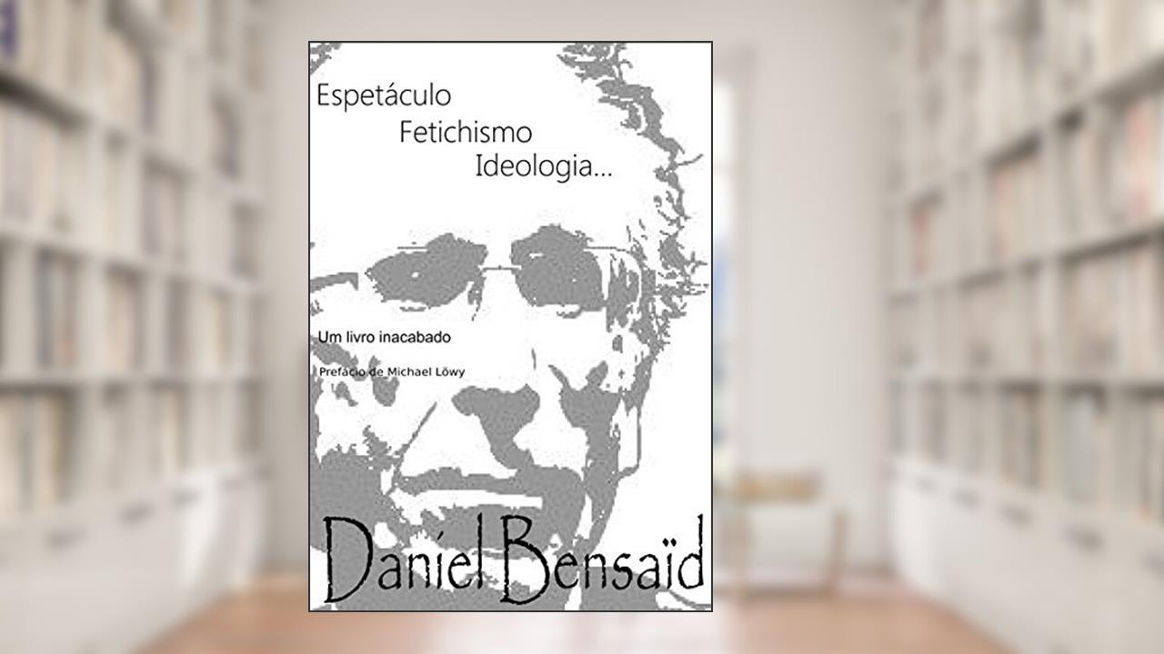 Espetáculo, Fetichismo, Ideologia: Um livro inacabado..., do autor Daniel Bensaid