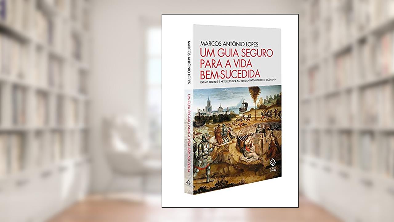 Um guia seguro para a vida bem-sucedida: Exemplaridade e arte retórica no pensamento histórico moderno, do autor Marcos Antônio Lopes