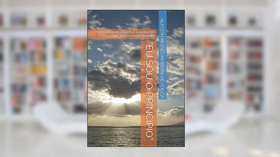 "EU SOU O PRINCÍPIO": Uma incrível viagem à semana em que Jesus criou o mundo! (Portuguese Edition), do autor Prof ALISSON MOISÉS MOREIRA DE SOUZA