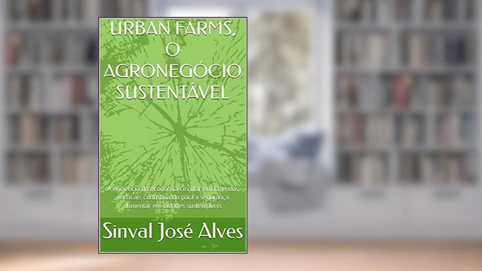 URBAN FARMS, O AGRONEGÓCIO SUSTENTÁVEL: A eficiência da economia circular em fazendas verticais contribuindo para a segurança alimentar em cidades sustentáveis, do autor Sinval José Alves