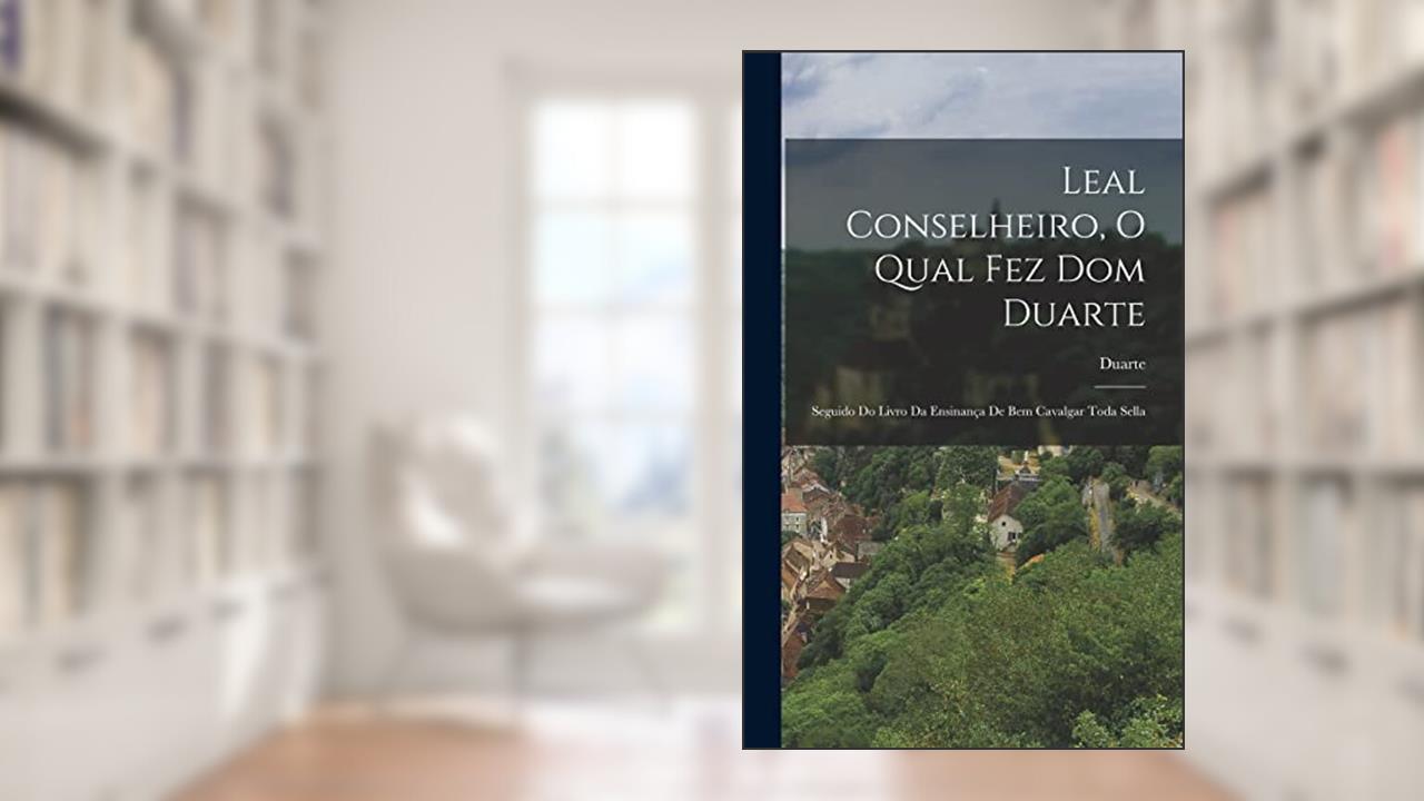 Leal Conselheiro, O Qual Fez Dom Duarte: Seguido Do Livro Da Ensinança De Bem Cavalgar Toda Sella, do autor Duarte