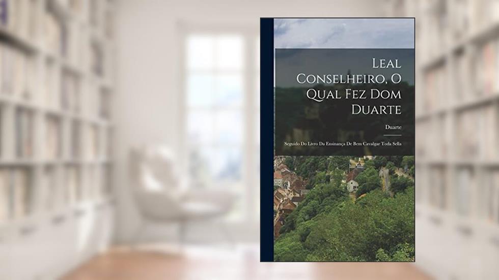 Leal Conselheiro, O Qual Fez Dom Duarte: Seguido Do Livro Da Ensinança De Bem Cavalgar Toda Sella, do autor Duarte