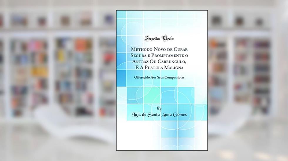 Methodo Novo de Curar Segura e Promptamente o Antraz Ou Carbunculo, E A Pustula Maligna: Offerecido Aos Seus Compatriotas (Classic Reprint), do autor Luiz de Santa Anna Gomes