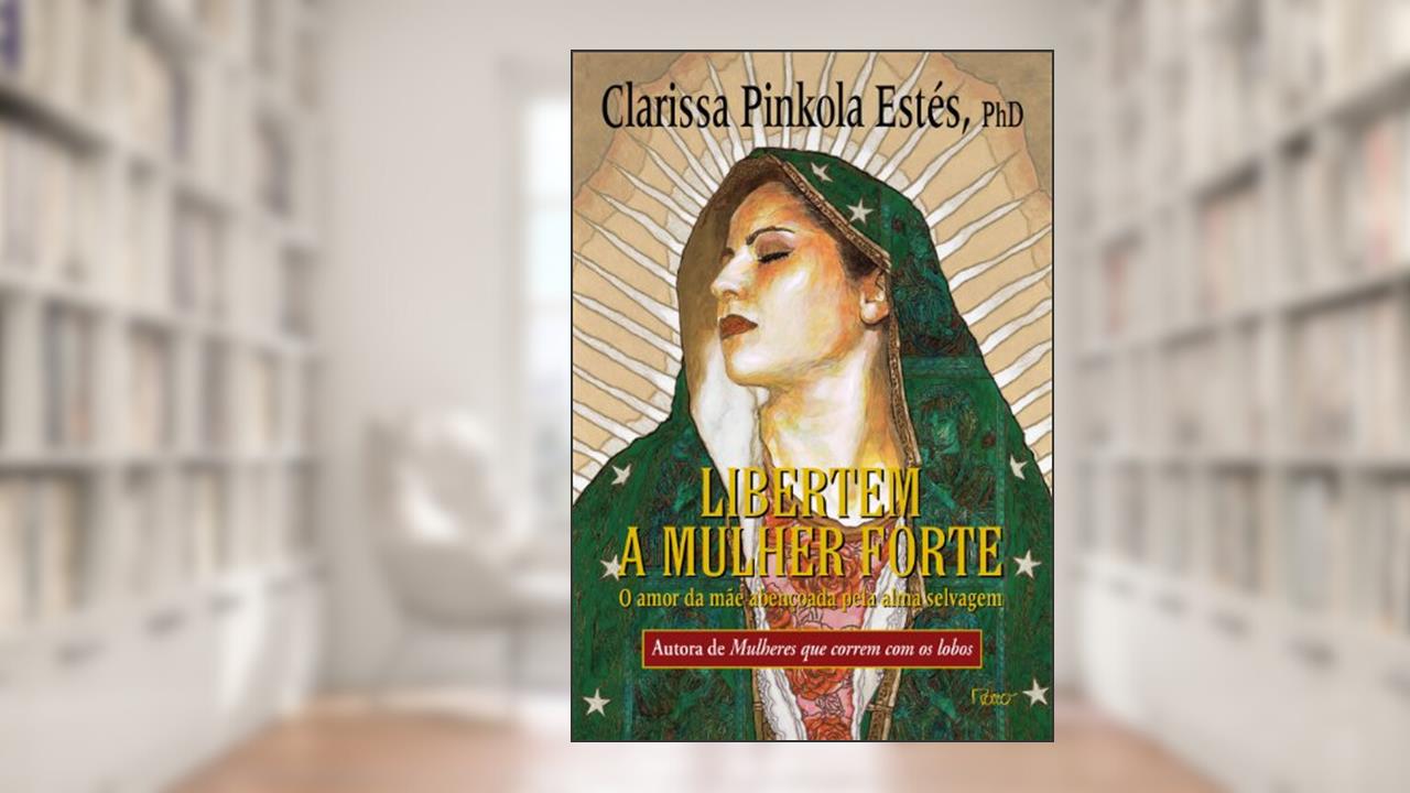 Libertem a mulher forte: O amor da mãe abençoada pela alma selvagem, do autor Clarissa Pinkola Estés