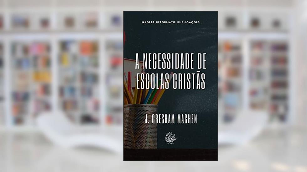 A Necessidade de Escolas Cristãs, do autor J. Gresham Machen