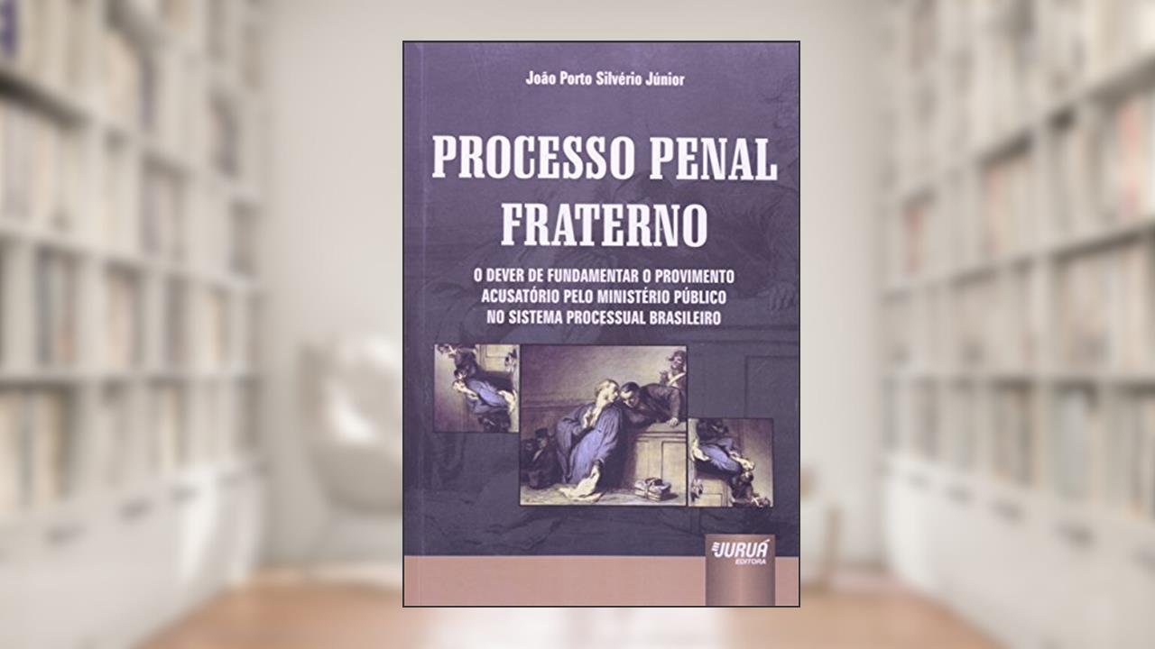 Processo Penal Fraterno - O Dever de Fundamentar o Provimento Acusatório pelo Ministério Público no Sistema Processual Brasileiro, do autor João Porto Silvério Júnior