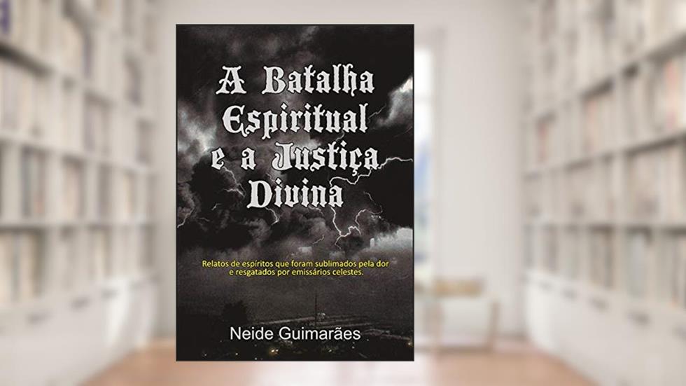 A Batalha Espiritual e a Justiça Divina: Relatos de espíritos que foram sublimados pela dor e resgatados por emissários celestes, do autor Neide Guimarães