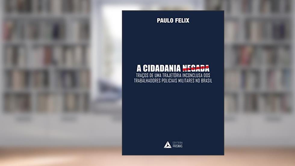 A Cidadania Negada. Traços de Uma Trajetória Inconclusiva dos Trabalhadores Policiais Militares no Brasil, do autor Paulo Felix