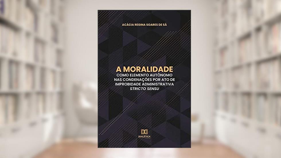 A moralidade como elemento autônomo nas condenações por ato de improbidade administrativa stricto sensu, do autor Acácia Regina Soares de Sá