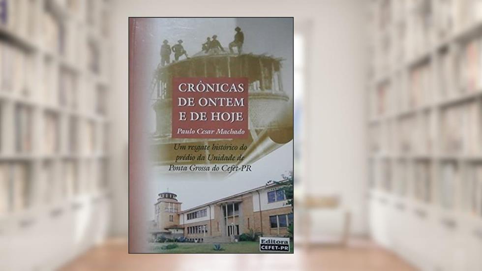 Crônicas De Ontem E De Hoje : Um Resgate Histórico Do Prédio Da Unidade De Ponta Grossa Do Cefet-Pr., do autor Paulo Cesar Machado