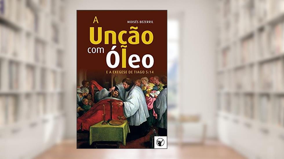 A Unção com Óleo e a Exegese de Tiago 5: 14, do autor Moisés Bezerril