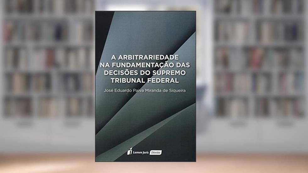 A Arbitrariedade na Fundamentação das Decisões do Supremo Tribunal Federal, do autor José Eduardo Paiva Miranda de Siqueira