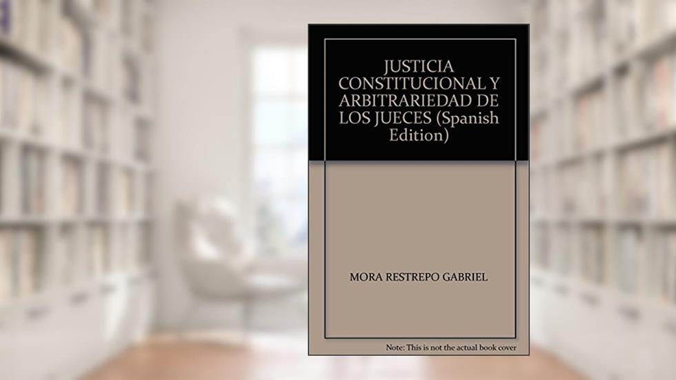 Justicia constitucional y arbitrariedad de los jueces: Teoría de la legitimidad en la argumentación de las sentencias constitucionales, do autor Gabriel Mora Restrepo