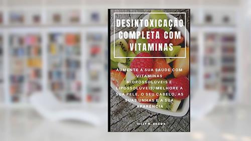 Capa de Desintoxicação Completa Com Vitaminas: Aumente a Sua Saúde Com Vitaminas Hidrossolúveis E Lipossolúveis, Melhore a Sua Pele, O Seu Cabelo, as Suas Unhas E a Sua Aparência, do autor Jessy M Brown