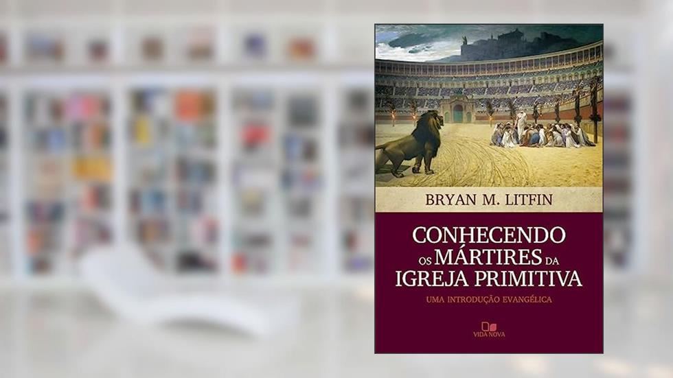Conhecendo os Mártires da Igreja Primitiva, do autor Bryan M. Litfin