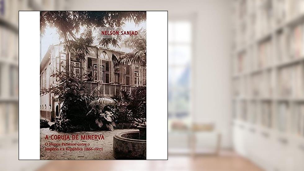 A coruja de Minerva: O museu Paraense entre o Império e a República (1866-1907), do autor Nelson Sanjad