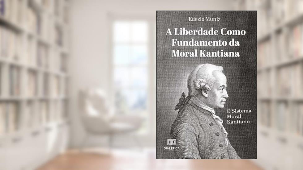 A Liberdade como Fundamento da Moral Kantiana: o Sistema Moral Kantiano, do autor Edezio Muniz