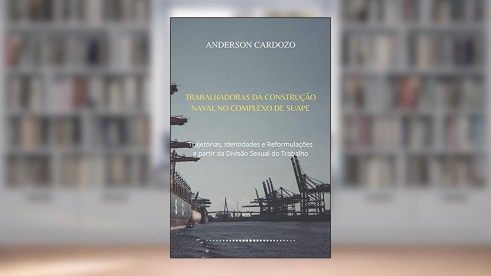 TRABALHADORAS DA CONSTRUÇÃO NAVAL NO COMPLEXO DE SUAPE: Trajetórias, Identidades e Reformulações a partir da Divisão Sexual do Trabalho, do autor Anderson Cardozo