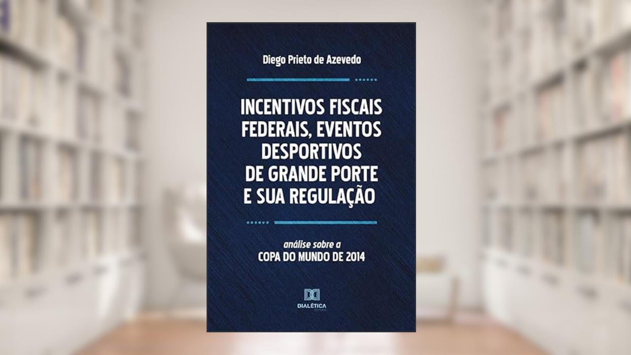 Incentivos fiscais Federais, eventos desportivos de grande Porte e sua regulação, do autor Diego Prieto de Azevedo