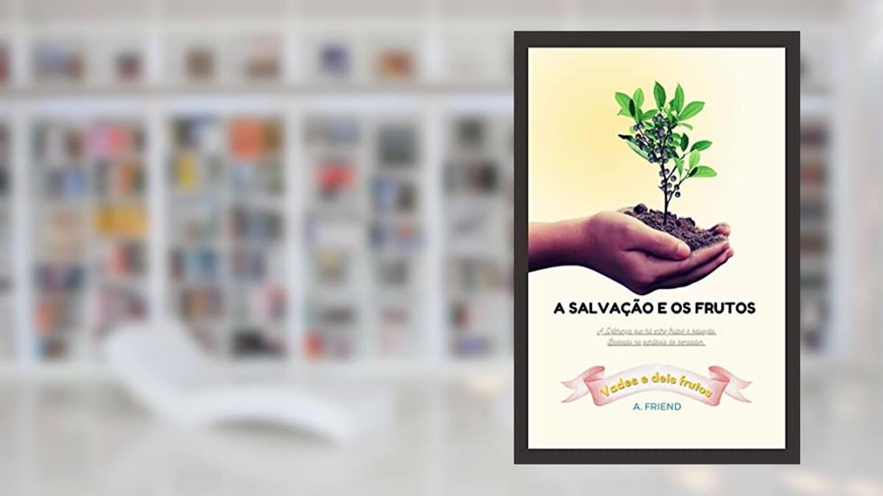 A Salvação e os Frutos: A Diferença que há entre Frutos e Salvação. Baseado na Parábola do Semeador (Sua Salvação é Para Sempre?), do autor A. Friend