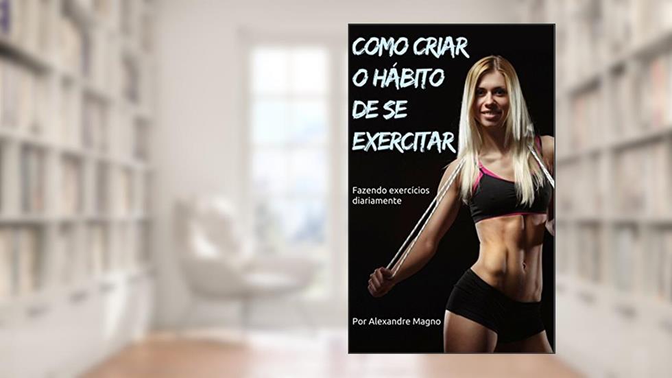 Como criar o hábito de se exercitar - Fazendo exercícios diariamente, do autor Alexandre Magno