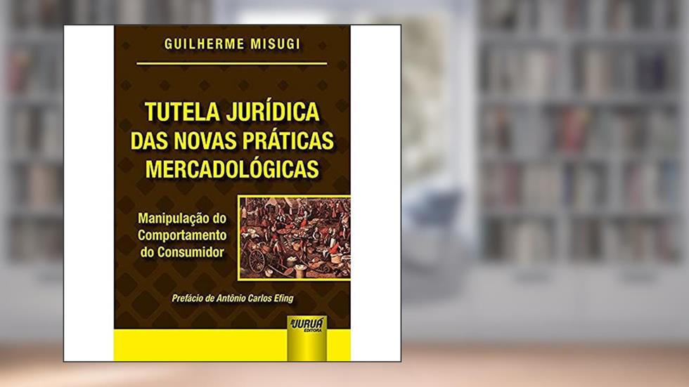 Tutela Jurídica das Novas Práticas Mercadológicas - Manipulação do Comportamento do Consumidor - Prefácio de Antônio Carlos Efing, do autor Guilherme Misugi