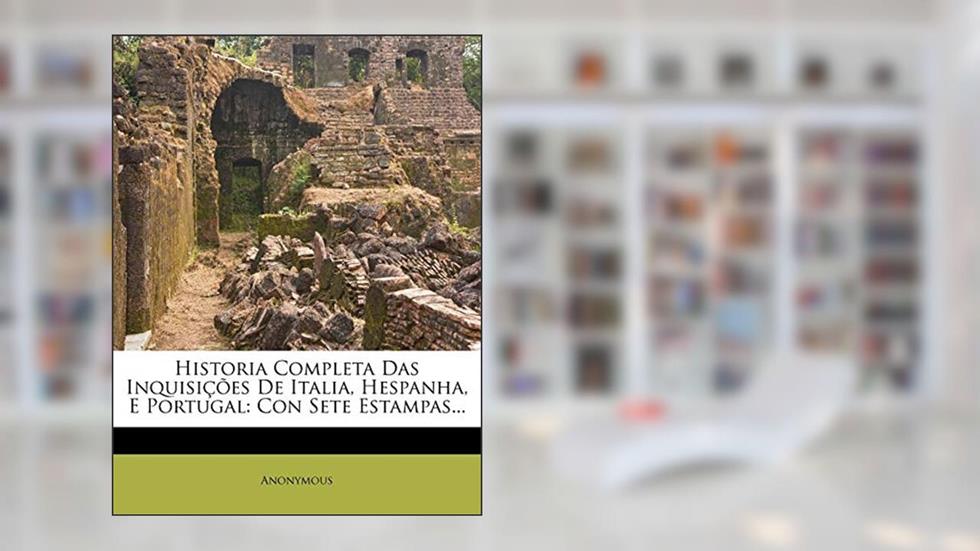 Historia Completa Das Inquisições De Italia, Hespanha, E Portugal: Con Sete Estampas..., do autor Anonymous