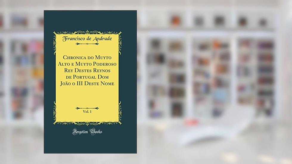 Chronica do Muyto Alto e Muyto Poderoso Rey Destes Reynos de Portugal Dom João o III Deste Nome, Vol. 1 (Classic Reprint), do autor Francisco de Andrade