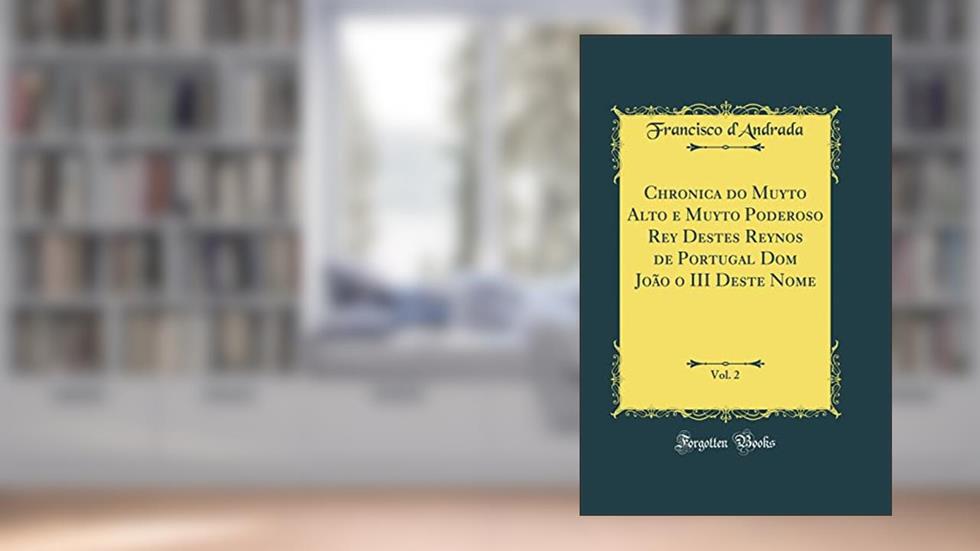 Chronica do Muyto Alto e Muyto Poderoso Rey Destes Reynos de Portugal Dom João o III Deste Nome, Vol. 2 (Classic Reprint), do autor Francisco d'Andrada