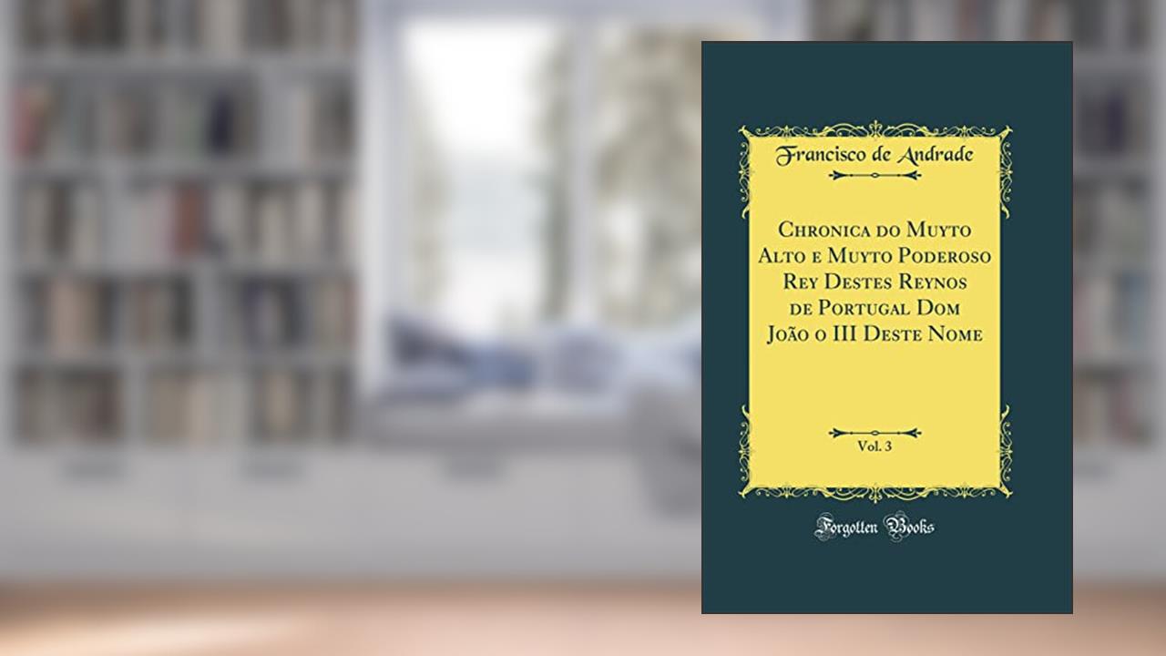 Chronica do Muyto Alto e Muyto Poderoso Rey Destes Reynos de Portugal Dom João o III Deste Nome, Vol. 3 (Classic Reprint), do autor Francisco de Andrade