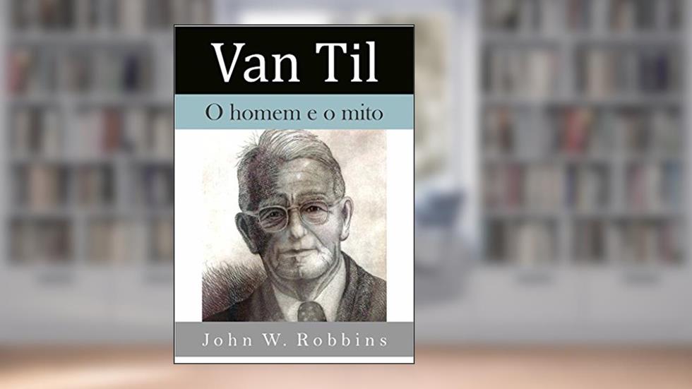 Van Til: o homem e o mito, do autor John W. Robbins