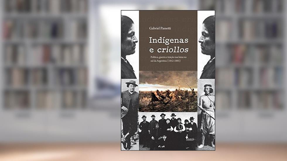 Indígenas e Criollos: Política, Guerra e Traição nas Lutas no Sul da Argentina (1852-1885), do autor Gabriel Passetti