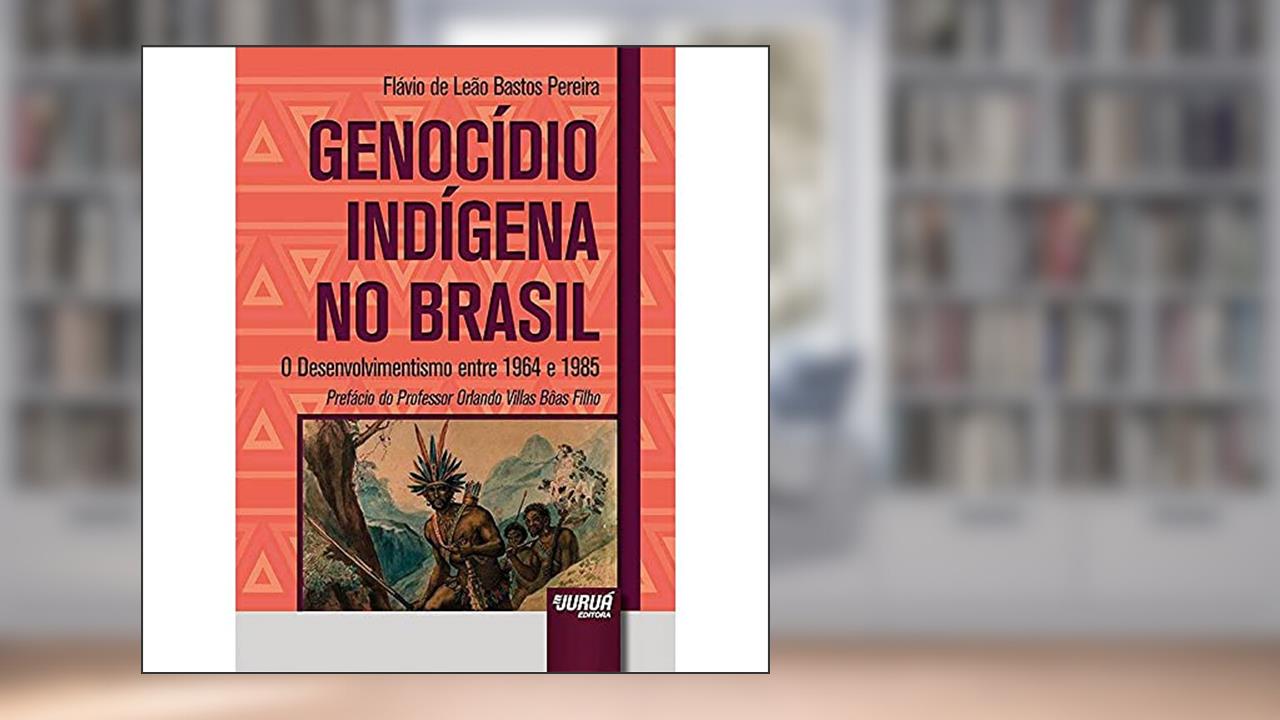 Genocídio Indígena no Brasil - O Desenvolvimentismo entre 1964 e 1985 - Prefácio do Professor Orlando Villas Bôas Filho, do autor Flávio de Leão Bastos Pereira