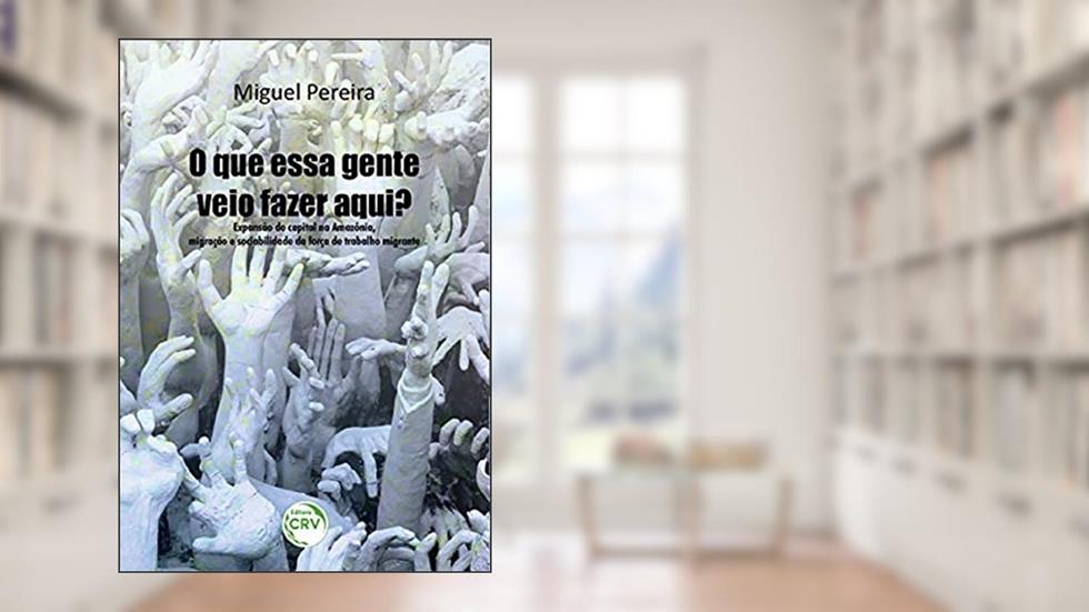 O que essa gente veio fazer aqui? Expansão do capital na Amazônia, migração e sociabilidade da força de trabalho migrante, do autor Raimundo Miguel dos Reis Pereira