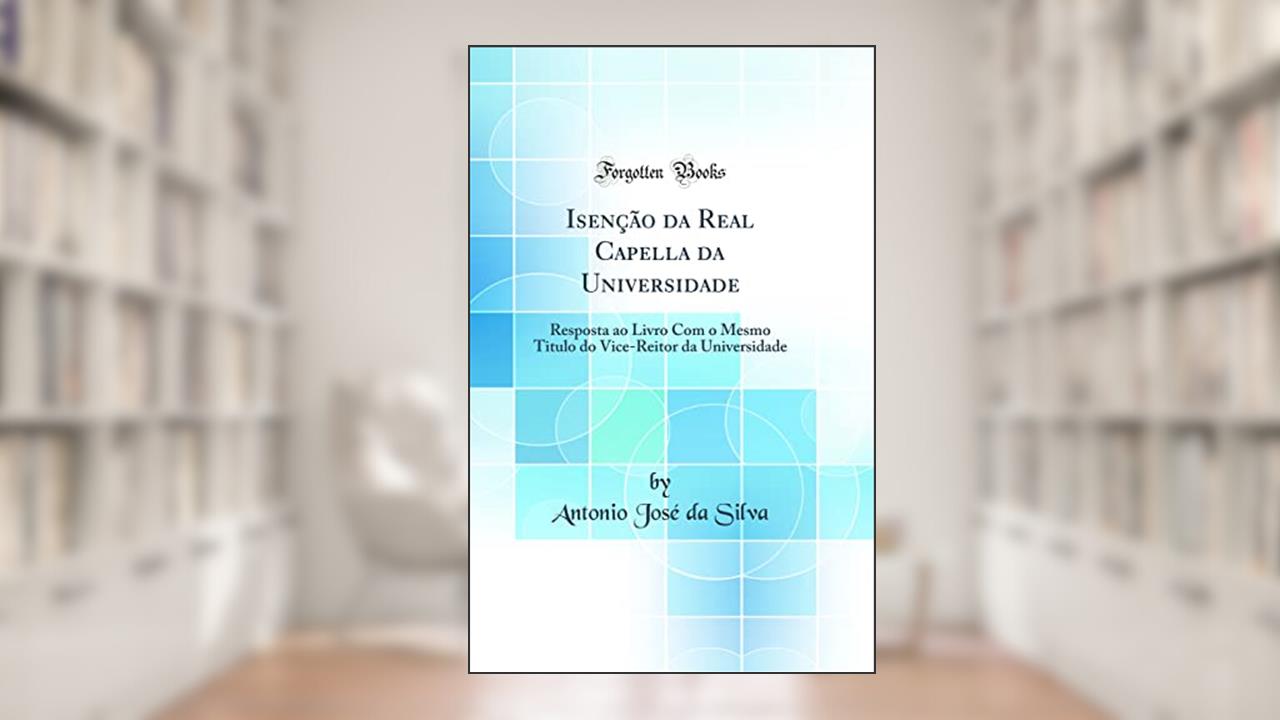 Isenção da Real Capella da Universidade: Resposta ao Livro Com o Mesmo Titulo do Vice-Reitor da Universidade (Classic Reprint), do autor Antonio José da Silva