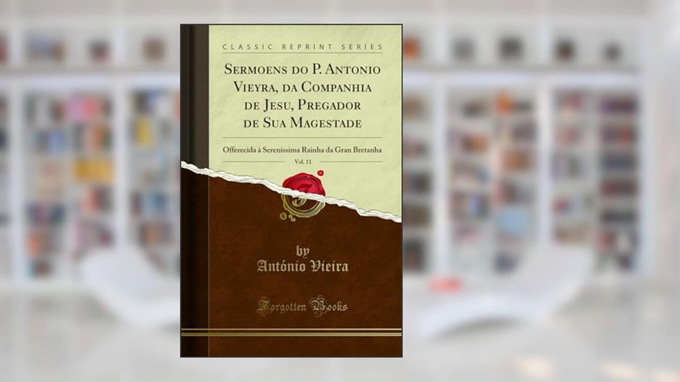 Sermoens do P. Antonio Vieyra, da Companhia de Jesu, Pregador de Sua Magestade, Vol. 11: Offerecida à Serenissima Rainha da Gran Bretanha (Classic Reprint), do autor António Vieira