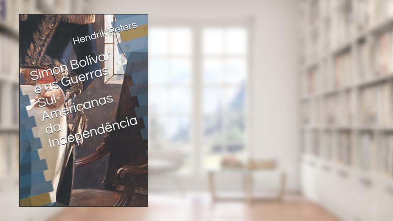 Simon Bolívar e as Guerras Sul-Americanas da Independência (Portuguese Edition), do autor Hendrik Peters