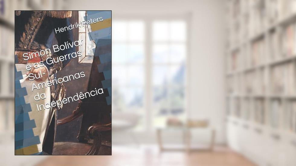 Simon Bolívar e as Guerras Sul-Americanas da Independência (Portuguese Edition), do autor Hendrik Peters