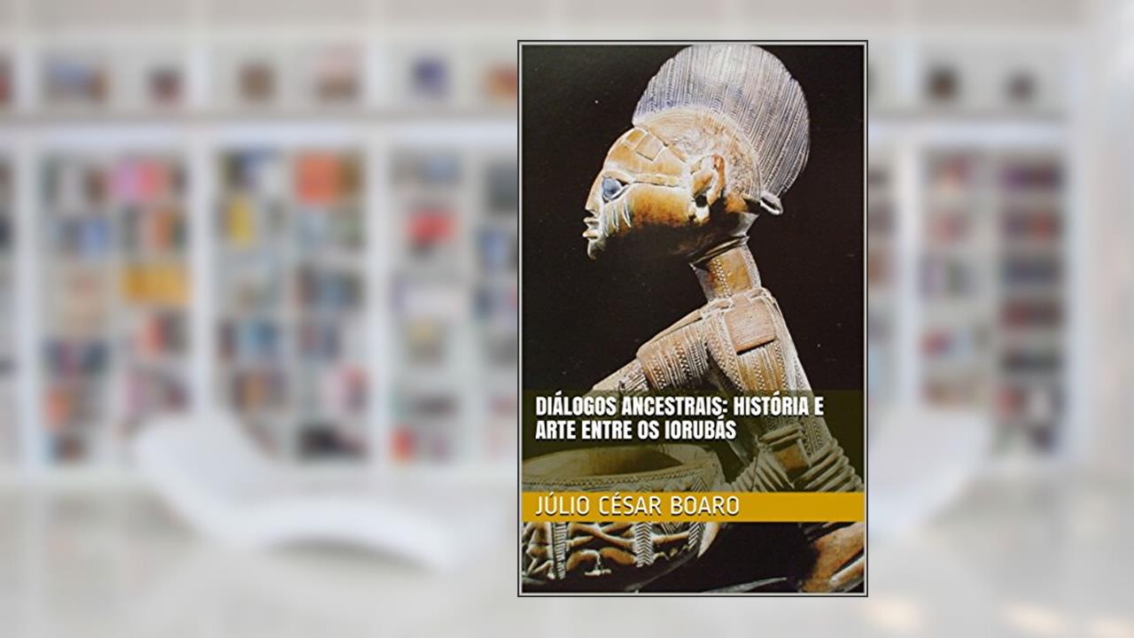 Diálogos ancestrais: história e arte entre os Iorubás (Arte Africana Livro 1), do autor Júlio César Boaro