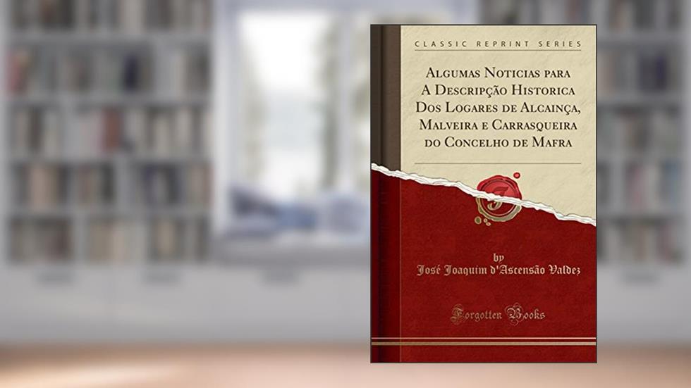Algumas Noticias para A Descripção Historica Dos Logares de Alcainça, Malveira e Carrasqueira do Concelho de Mafra (Classic Reprint), do autor José Joaquim d'Ascensão Valdez