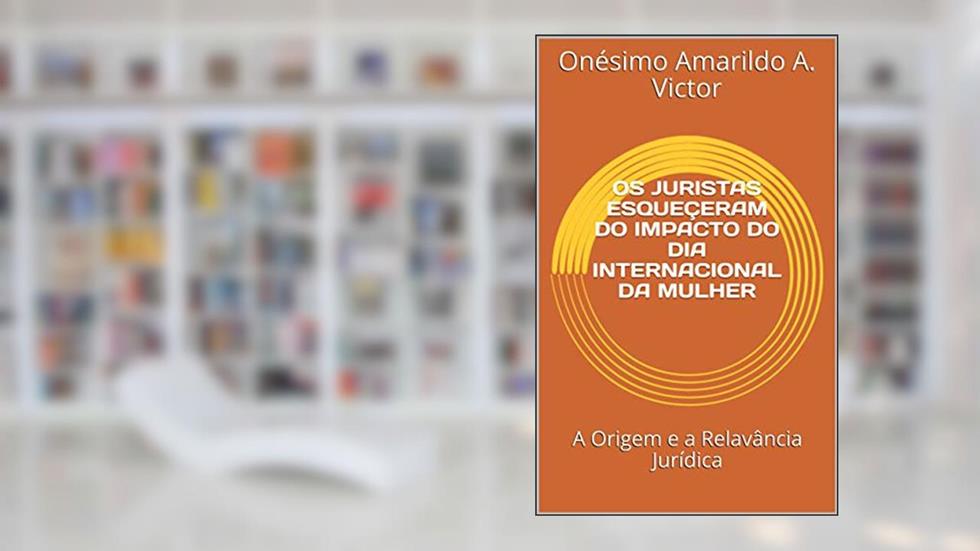 OS JURISTAS ESQUEÇERAM DO IMPACTO DO DIA INTERNACIONAL DA MULHER: A Origem e a Relavância Jurídica (Ensaio académico), do autor Onésimo Victor