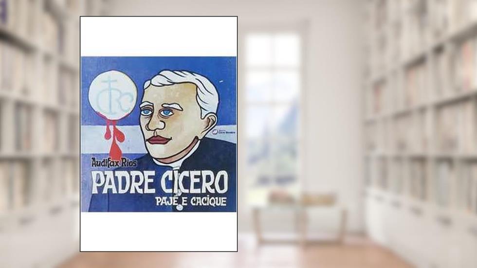 Padre Cícero : Pajé E Cacique. A Sinuosa Trajetória De Cícero Romão Batista, O Guia Temporal E Espiritual Do Povo Do Cariri., do autor Audifax Rios