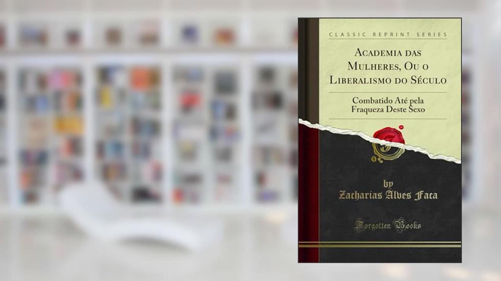 Academia das Mulheres, Ou o Liberalismo do Século: Combatido Até pela Fraqueza Deste Sexo (Classic Reprint), do autor Zacharias Alves Faca