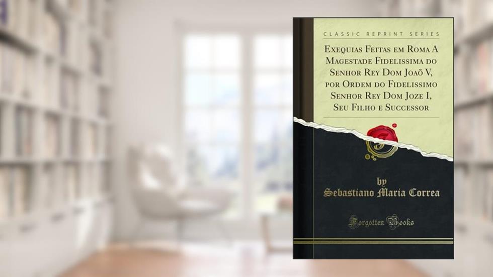 Exequias Feitas em Roma A Magestade Fidelissima do Senhor Rey Dom Joaõ V, por Ordem do Fidelissimo Senhor Rey Dom Joze I, Seu Filho e Successor (Classic Reprint), do autor Sebastiano Maria Correa