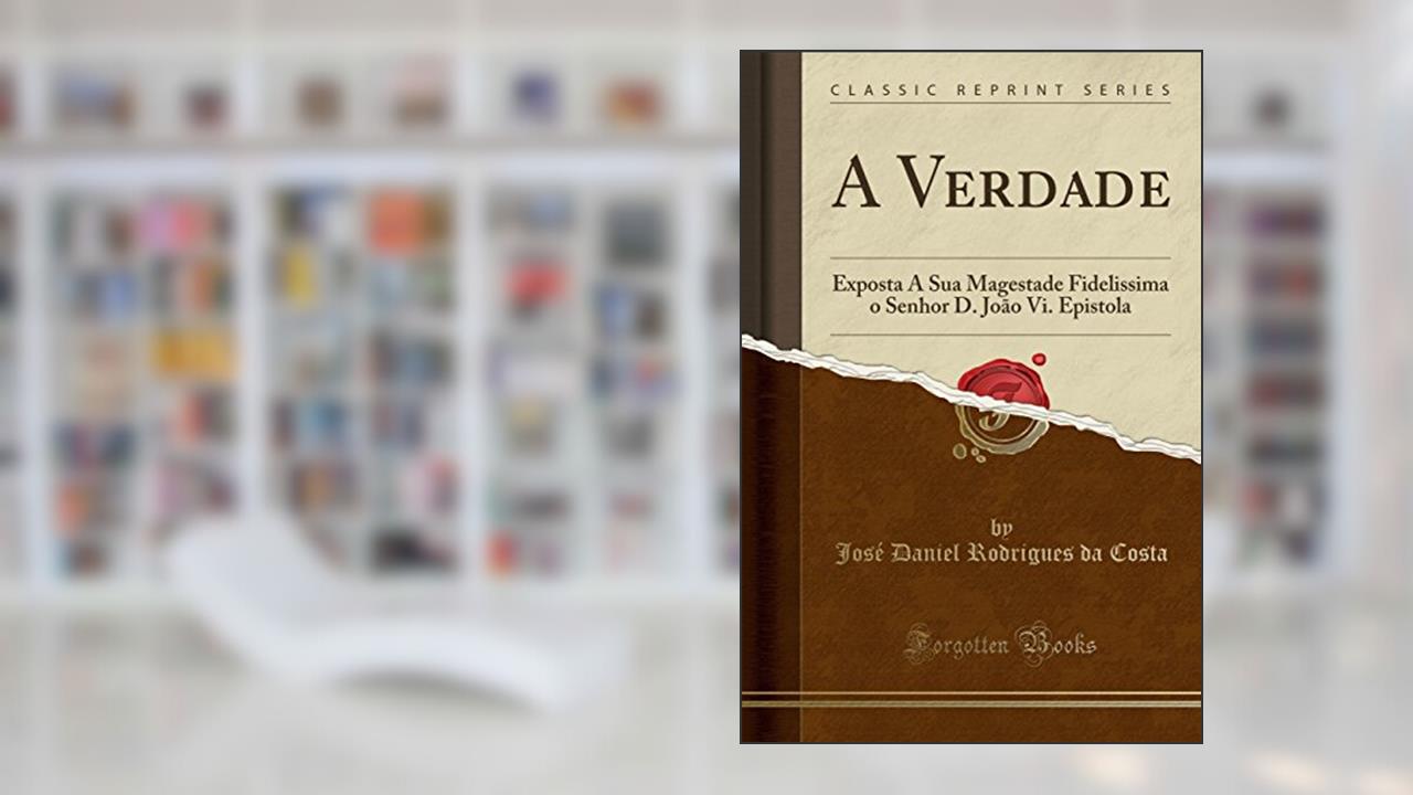 A Verdade: Exposta A Sua Magestade Fidelissima o Senhor D. João Vi. Epistola (Classic Reprint), do autor José Daniel Rodrigues da Costa