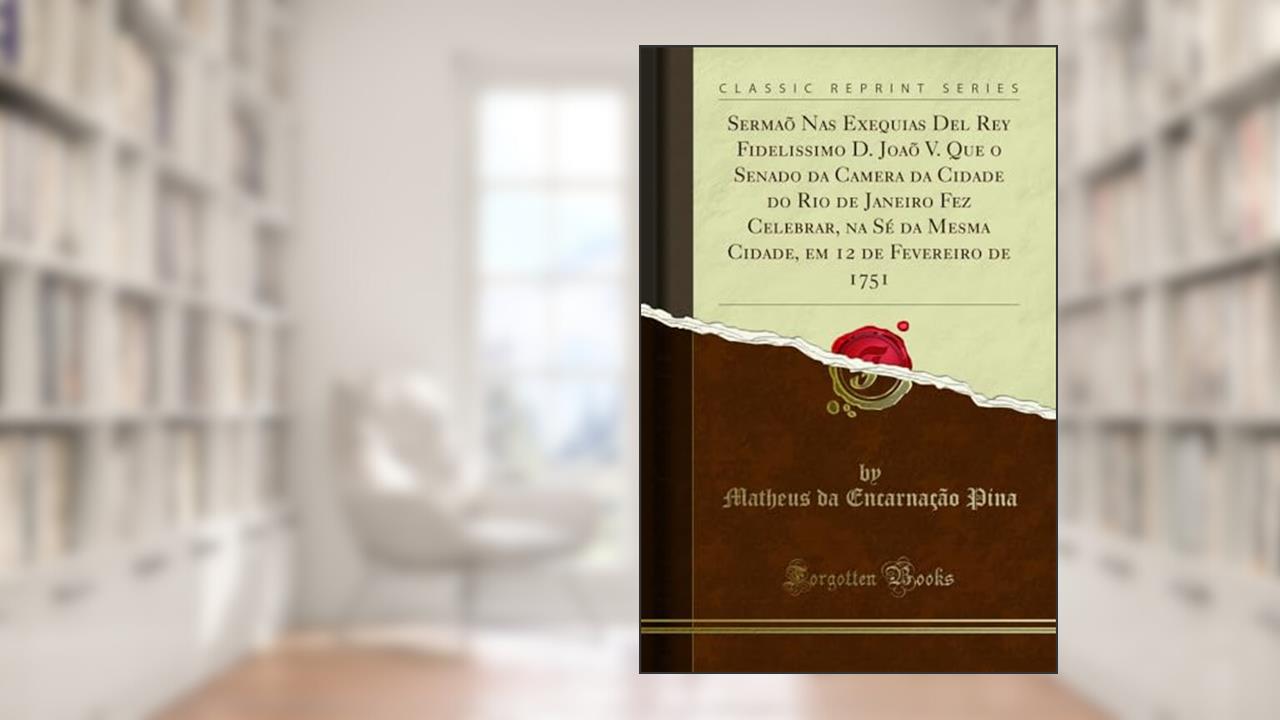 Sermaõ Nas Exequias Del Rey Fidelissimo D. Joaõ V. Que o Senado da Camera da Cidade do Rio de Janeiro Fez Celebrar, na Sé da Mesma Cidade, em 12 de Fevereiro de 1751 (Classic Reprint), do autor Matheus da Encarnação Pina