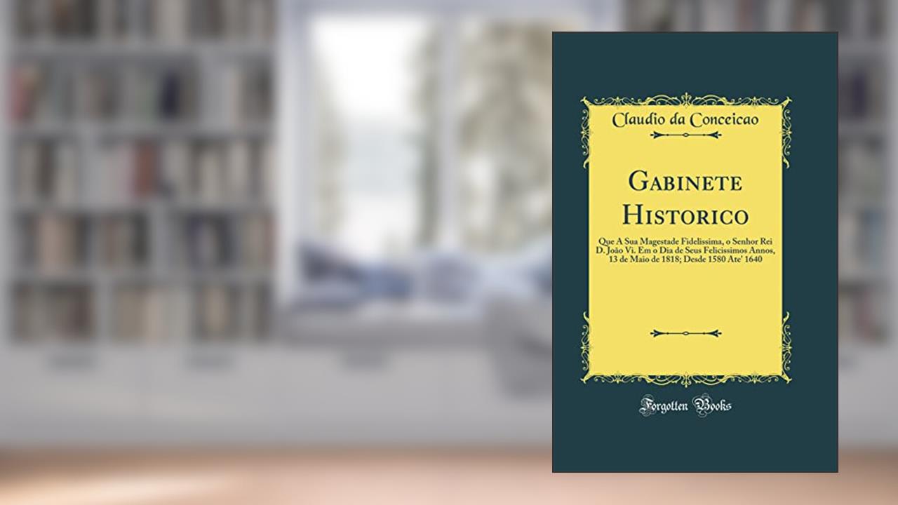 Gabinete Historico: Que A Sua Magestade Fidelissima, o Senhor Rei D. João Vi. Em o Dia de Seus Felicissimos Annos, 13 de Maio de 1818; Desde 1580 Ate' 1640 (Classic Reprint), do autor Claudio da Conceicao