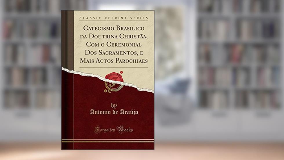 Catecismo Brasilico da Doutrina Christãa, Com o Ceremonial Dos Sacramentos, e Mais Actos Parochiaes (Classic Reprint), do autor Antonio de Araújo