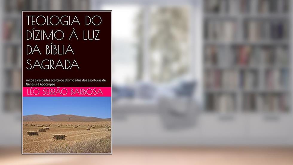 TEOLOGIA DO DÍZIMO À LUZ DA BÍBLIA SAGRADA: mitos e verdades acerca do dízimo à luz das escrituras de Gênesis à Apocalipse, do autor Léo Serrão Barbosa